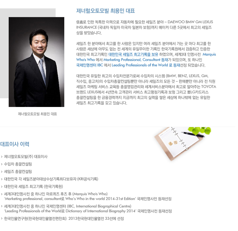 제너럴 오토모빌 최용민 대표. 信義로 인한 독특한 이력으로 자동차에 필요한 세일즈 분야 - DAEWOO BMW GM LEXUS INSURANCE (국내차 독일차 미국차 일본차 보험)까지 메이커 다른 5곳에서 최고의 세일즈 상을 받았습니다. 세일즈 한 분야에서 최고를 한 사람은 있지만 여러 세일즈 분야에서 가는 곳 마다 최고를 한 사람은 세상에 아무도 없는 전 세계의 유일무이한 기록인 한국기록원에서 검증하고 인증한 대한민국 최고기록인 대한민국 세일즈 최고기록을 보유 하였으며, 세계3대 인명사전  Marquis Who's Who 에서 Marketing Professional, Consultant 등재가 되었으며, 또 하나인 국제인명센터 IBC 에서 Leading Professionals of the World 로 등재선정 되었습니다. 대한민국 유일한 최고의 수입차전문가로써 수입차의 시스템 (BMW, BENZ, LEXUS, GM, 직수입, 중고차)의 수입차총괄컨설팅뿐만 아니라 세일즈의 모든 것 - 판매뿐만 아니라 전 직원 세일즈 마케팅 서비스 교육등 총괄영업관리와 세계서비스분야에서 최고로 알아주는 TOYOTA 브랜드 LEXUS에서 4년연속 고객관리 서비스 최고평점기록과 보험 그리고 舊LG카드리스 총괄컨설팅을 한 금융경력까지 지금까지 최고의 실력을 쌓은 세상에 하나밖에 없는 유일한 세일즈 최고기록을 갖고 있습니다.