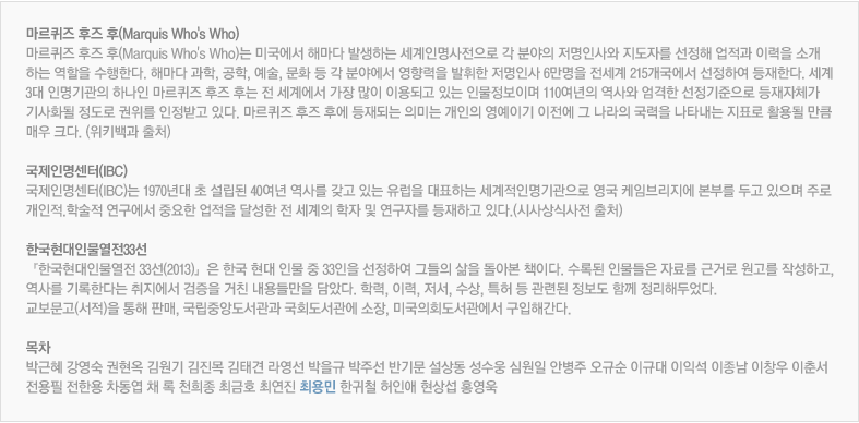 마르퀴즈 후즈 후(Marquis Who's Who): 마르퀴즈 후즈 후(Marquis Who's Who)는 미국에서 해마다 발생하는 세계인명사전으로 각 분야의 저명인사와 지도자를 선정해 업적과 이력을 소개 하는 역할을 수행한다. 해마다 과학, 공학, 예술, 문화 등 각 분야에서 영향력을 발휘한 저명인사 6만명을 전세계 215개국에서 선정하여 등재한다. 세계3대 인명기관의 하나인 마르퀴즈 후즈 후는 전 세계에서 가장 많이 이용되고 있는 인물정보이며 110여년의 역사와 엄격한 선정기준으로 등재자체가 기사화될 정도로 권위를 인정받고 있다. 마르퀴즈 후즈 후에 등재되는 의미는 개인의 영예이기 이전에 그 나라의 국력을 나타내는 지표로 활용될 만큼 매우 크다. (위키백과 출처)
							국제인명센터(IBC): 국제인명센터(IBC)는 1970년대 초 설립된 40여년 역사를 갖고 있는 유럽을 대표하는 세계적인명기관으로 영국 케임브리지에 본부를 두고 있으며 주로 개인적.학술적 연구에서 중요한 업적을 달성한 전 세계의 학자 및 연구자를 등재하고 있다.(시사상식사전 출처)
							한국현대인물열전33선: 『한국현대인물열전 33선(2013)』은 한국 현대 인물 중 33인을 선정하여 그들의 삶을 돌아본 책이다. 수록된 인물들은 자료를 근거로 원고를 작성하고, 역사를 기록한다는 취지에서 검증을 거친 내용들만을 담았다. 학력, 이력, 저서, 수상, 특허 등 관련된 정보도 함께 정리해두었다. 교보문고(서적)을 통해 판매, 국립중앙도서관과 국회도서관에 소장, 미국의회도서관에서 구입해간다.
							목차-박근혜 강영숙 권현옥 김원기 김진목 김태견 라영선 박을규 박주선 반기문 설상동 성수웅 심원일 안병주 오규순 이규대 이익석 이종남 이창우 이춘서 전용필 전한용 차동엽 채 록 천희종 최금호 최연진 최용민 한귀철 허인애 현상섭 홍영욱